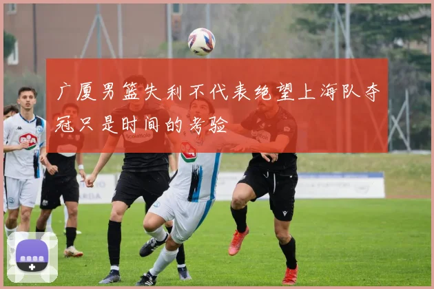 广厦男篮失利不代表绝望上海队夺冠只是时间的考验