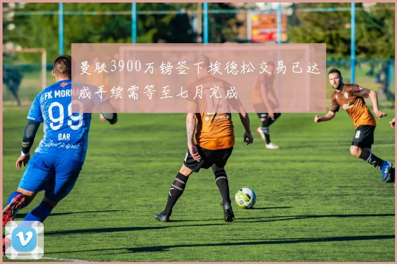 曼联3900万镑签下埃德松交易已达成手续需等至七月完成