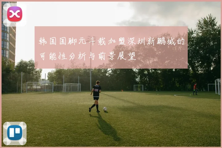 韩国国脚元斗载加盟深圳新鹏城的可能性分析与前景展望