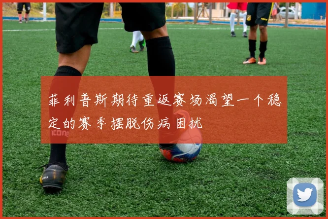 菲利普斯期待重返赛场渴望一个稳定的赛季摆脱伤病困扰