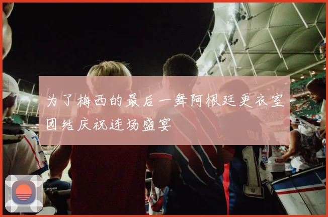 为了梅西的最后一舞阿根廷更衣室团结庆祝连场盛宴