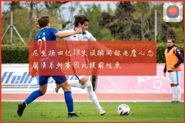尼克杨回忆JR失误瞬间称老詹心态崩溃系列赛因此提前结束