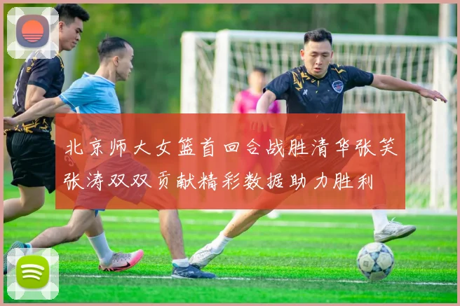 北京师大女篮首回合战胜清华张笑张涛双双贡献精彩数据助力胜利