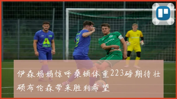 伊森妈妈惊呼桑顿体重223磅期待壮硕布伦森带来胜利希望