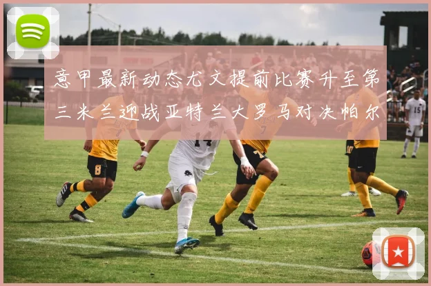 意甲最新动态尤文提前比赛升至第三米兰迎战亚特兰大罗马对决帕尔马
