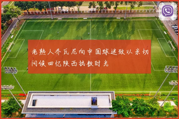 老熟人乔瓦尼向中国球迷致以亲切问候回忆陕西执教时光