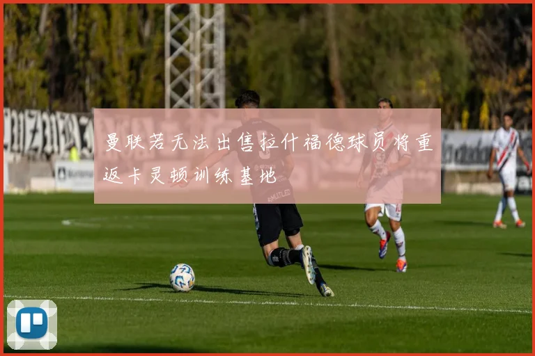 曼联若无法出售拉什福德球员将重返卡灵顿训练基地