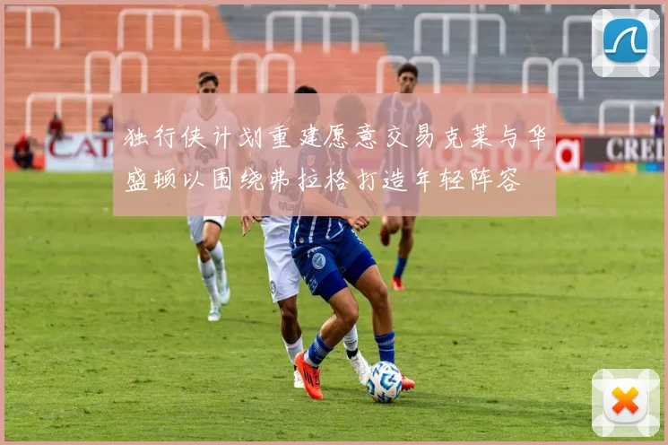 独行侠计划重建愿意交易克莱与华盛顿以围绕弗拉格打造年轻阵容