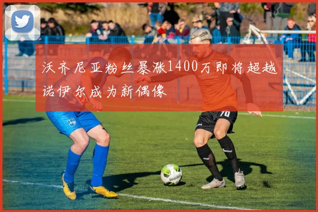 沃齐尼亚粉丝暴涨1400万即将超越诺伊尔成为新偶像