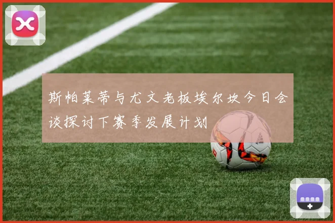 斯帕莱蒂与尤文老板埃尔坎今日会谈探讨下赛季发展计划