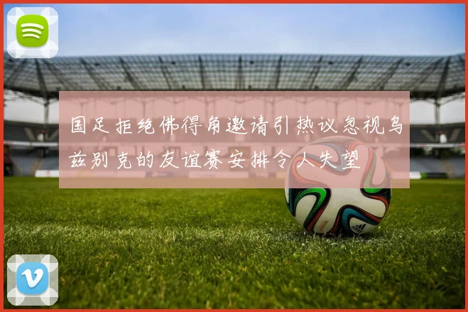 国足拒绝佛得角邀请引热议忽视乌兹别克的友谊赛安排令人失望