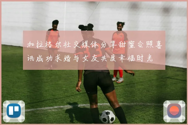 加拉格尔社交媒体分享甜蜜合照喜讯成功求婚与女友共度幸福时光