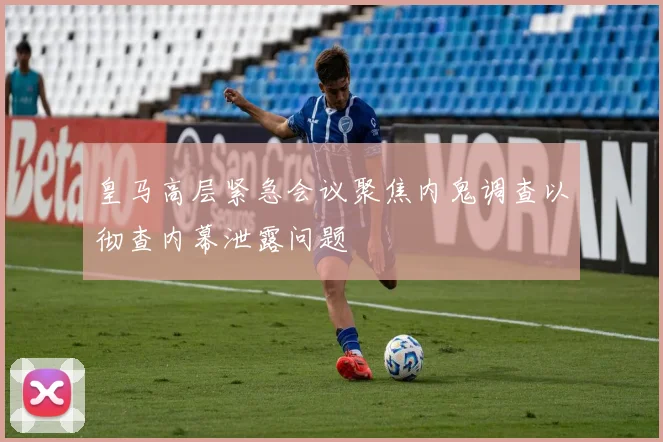 皇马高层紧急会议聚焦内鬼调查以彻查内幕泄露问题
