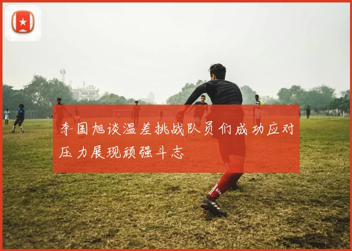 李国旭谈温差挑战队员们成功应对压力展现顽强斗志